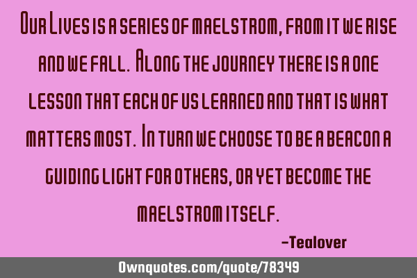 Our Lives is a series of maelstrom, from it we rise and we fall. Along the journey there is a one