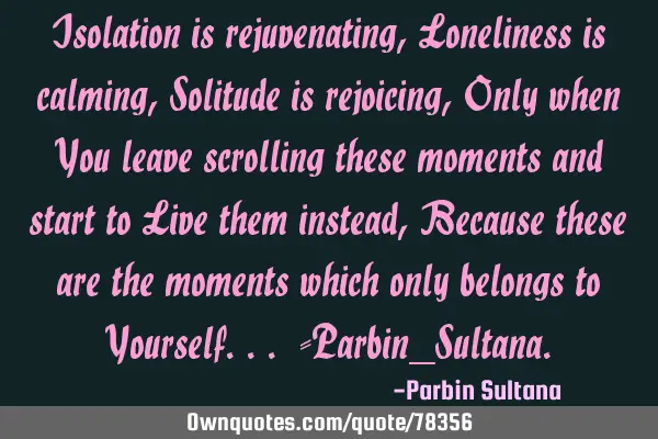 Isolation is rejuvenating, Loneliness is calming, Solitude is rejoicing, Only when You leave
