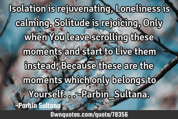 Isolation is rejuvenating, Loneliness is calming, Solitude is rejoicing, Only when You leave