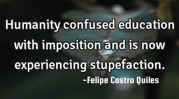 Humanity confused education with imposition and is now experiencing stupefaction.