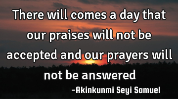 There will comes a day that our praises will not be accepted and our prayers will not be answered