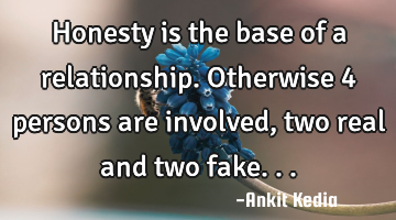 Honesty is the base of a relationship. Otherwise 4 persons are involved, two real and two fake...