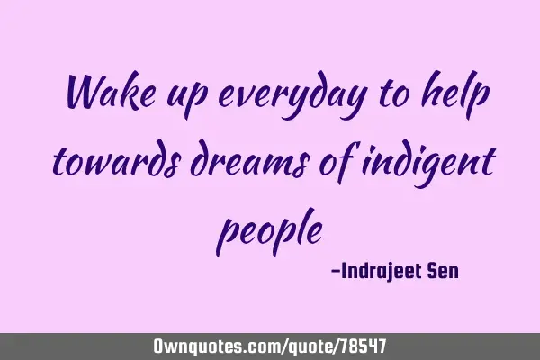 Wake up everyday to help towards dreams of indigent