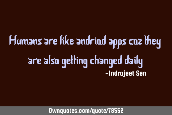 Humans are like andriod apps coz they are also getting changed daily