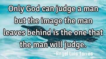 Only God can judge a man but the image the man leaves behind is the one that the man will judge.