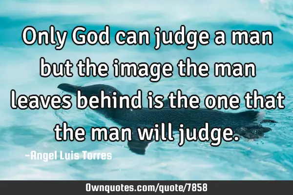 Only God can judge a man but the image the man leaves behind is the one that the man will