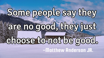 Some people say they are no good, they just choose to not be good.