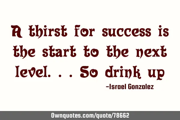 A thirst for success is the start to the next level...so drink