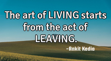 The art of LIVING starts from the act of LEAVING.