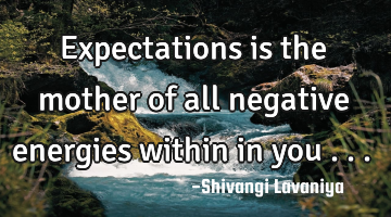 Expectations is the mother of all negative energies within in you . ..