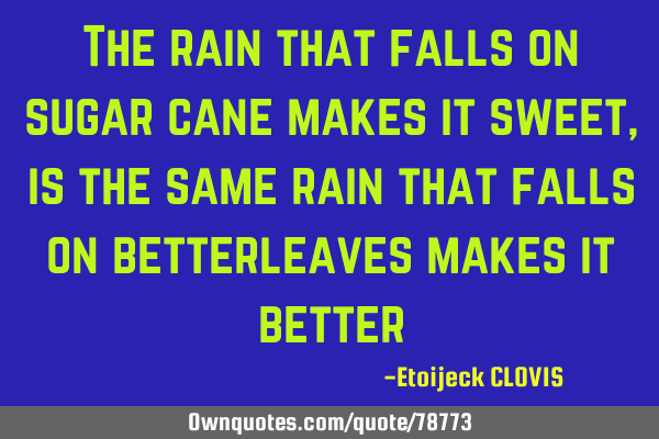 The rain that falls on sugar cane makes it sweet ,is the same rain that falls on betterleaves makes