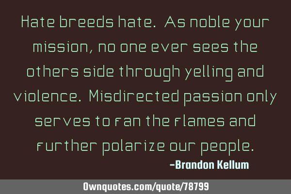 Hate breeds hate. As noble your mission, no one ever sees the others side through yelling and