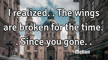 I realized..the wings are broken for the time..since you gone..