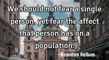 We should not fear a single person, yet fear the affect that person has on a population.