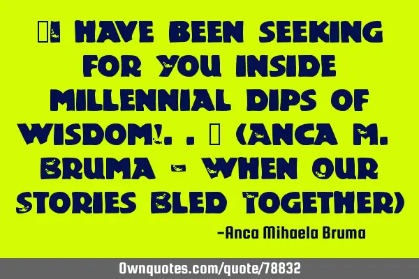 "I have been seeking for You inside millennial dips of wisdom!.." (Anca M. Bruma - When Our Stories
