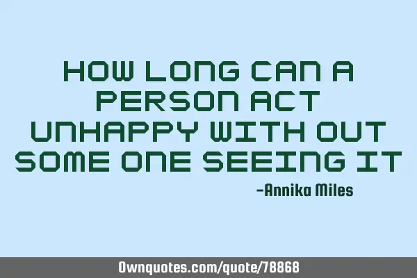 How long can a person act unhappy with out some one seeing