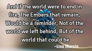 And if the world were to end in fire, The Embers that remain, Would be a reminder, Not of the world