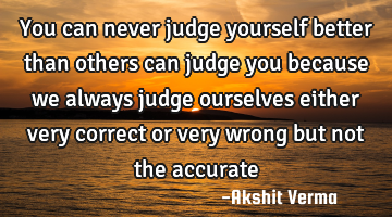 You can never judge yourself better than others can judge you because we always judge ourselves