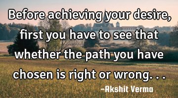 Before achieving your desire,first you have to see that whether the path you have chosen is right