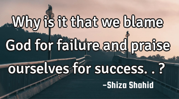 Why is it that we blame God for failure and praise ourselves for success.. ?