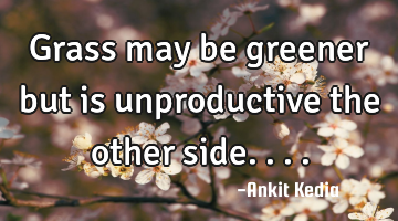 Grass may be greener but is unproductive the other side....