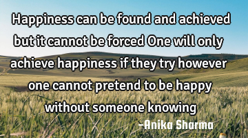 Happiness can be found and achieved but it cannot be forced One will only achieve happiness if they