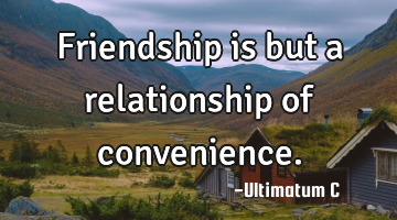 Friendship is but a relationship of convenience.