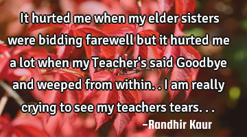 It hurted me when my elder sisters were bidding farewell but it hurted me a lot when my Teacher