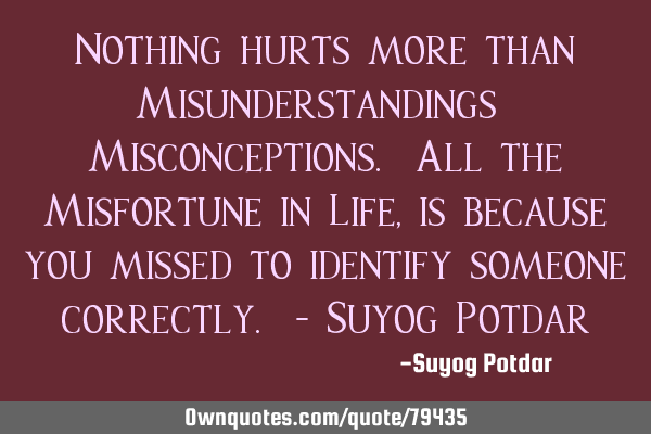 Nothing hurts more than Misunderstandings & Misconceptions. All the Misfortune in Life, is because