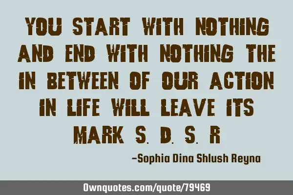 YOU START WITH NOTHING AND END WITH NOTHING THE IN BETWEEN OF OUR ACTION IN LIFE WILL LEAVE ITS MARK