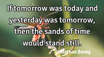 If tomorrow was today and yesterday was tomorrow, then the sands of time would stand still.