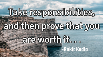 Take responsibilities, and then prove that you are worth it...