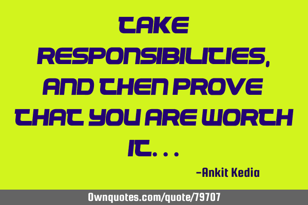 Take responsibilities, and then prove that you are worth