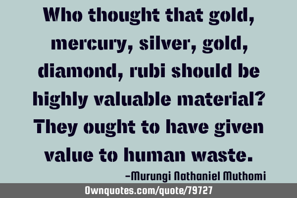 Who thought that gold, mercury,silver, gold, diamond, rubi should be highly valuable material? They