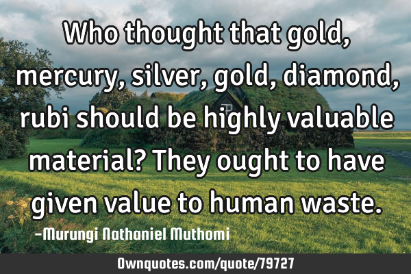 Who thought that gold, mercury,silver, gold, diamond, rubi should be highly valuable material? They