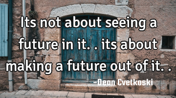 Its not about seeing a future in it.. its about making a future out of it..