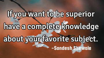 If you want to be superior have a complete knowledge about your favorite subject.