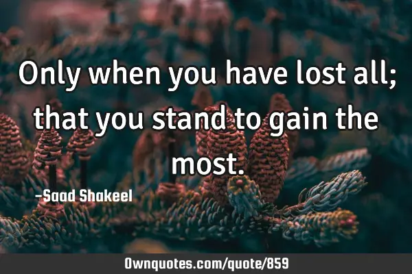 Only when you have lost all; that you stand to gain the
