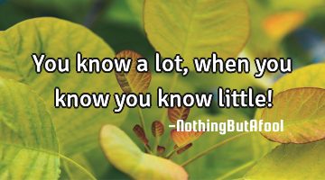 You know a lot, when you know you know little!