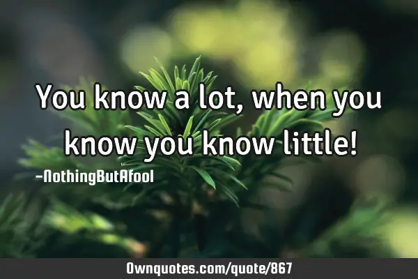 You know a lot, when you know you know little!