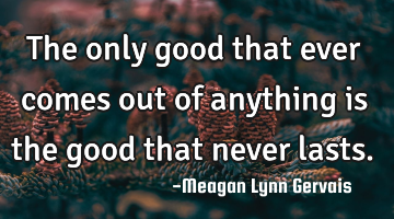 The only good that ever comes out of anything is the good that never lasts.