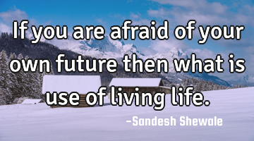 If you are afraid of your own future then what is use of living life.