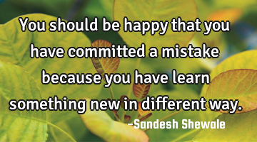 You should be happy that you have committed a mistake because you have learn something new in