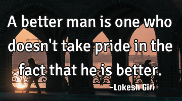 A better man is one who doesn't take pride in the fact that he is better.