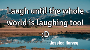 Laugh until the whole world is laughing too! :D