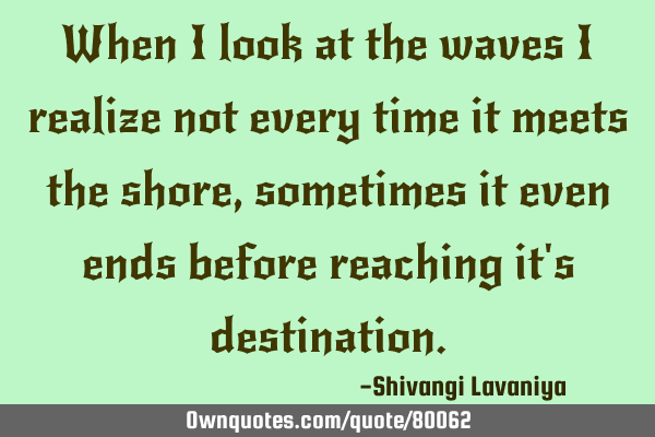When I look at the waves I realize not every time it meets the shore , sometimes it even ends
