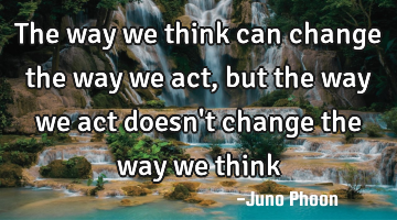 the way we think can change the way we act, but the way we act doesn