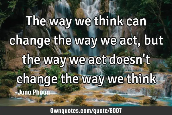 The way we think can change the way we act, but the way we act doesn