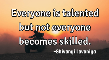 Everyone is talented but not everyone becomes skilled.