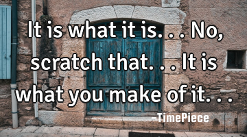 It is what it is... No, scratch that... It is what you make of it...